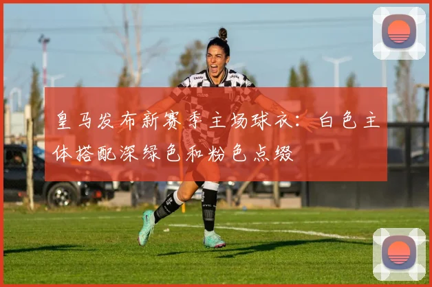 皇马发布新赛季主场球衣:白色主体搭配深绿色和粉色点缀