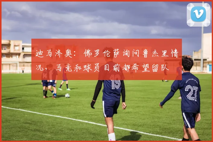迪马济奥：佛罗伦萨询问鲁杰里情况，马竞和球员目前都希望留队