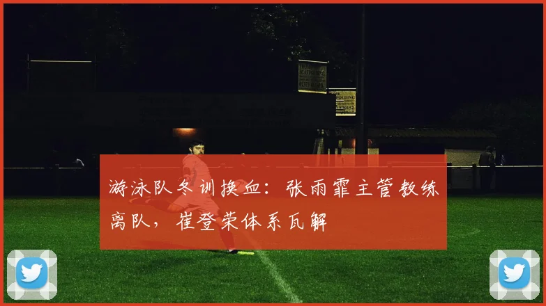 游泳队冬训换血：张雨霏主管教练离队，崔登荣体系瓦解