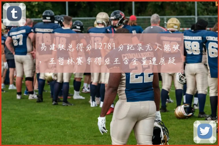 易建联总得分12781分纪录无人能破，王哲林赛季得分王含金量遭质疑