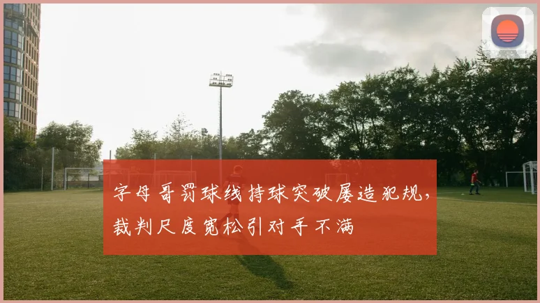 字母哥罚球线持球突破屡造犯规，裁判尺度宽松引对手不满