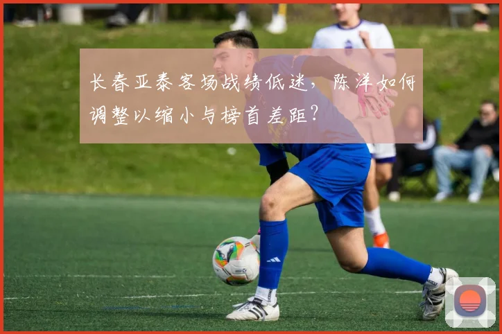 长春亚泰客场战绩低迷，陈洋如何调整以缩小与榜首差距？