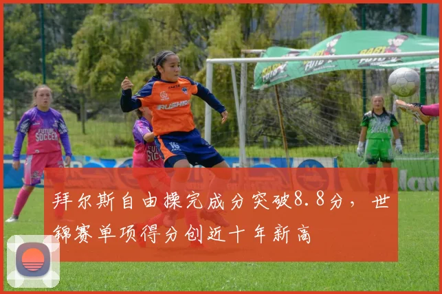 拜尔斯自由操完成分突破8.8分，世锦赛单项得分创近十年新高