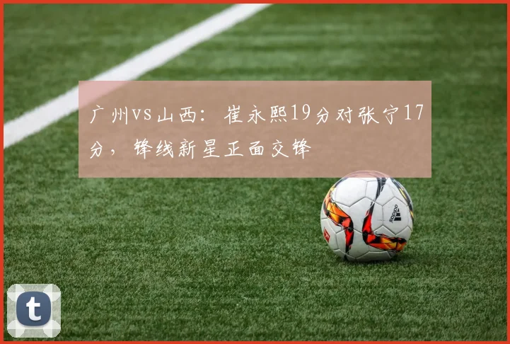 广州vs山西：崔永熙19分对张宁17分，锋线新星正面交锋