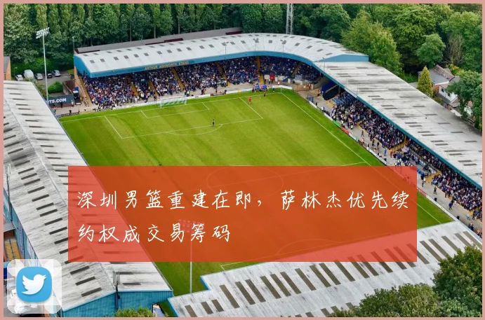 深圳男篮重建在即,萨林杰优先续约权成交易筹码
